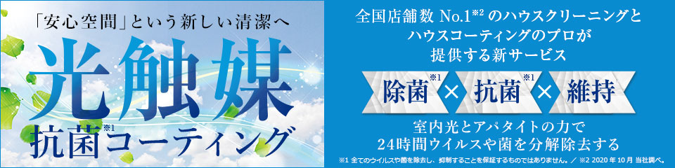 「安心空間」という新しい清潔へ 光触媒抗菌(※1)コーティング 全国店舗数No.1(※2)のハウスクリーニングとハウスコーティングのプロが提案する新サービス　除菌(※1)×抗菌(※1)×維持　室内光とアパタイトの力で24時間ウイルスや菌を分解除去する　※1 すべてのウイルスや菌を除去し、抑制することを保証するものではありません。※2 2020年10月 当社調べ。