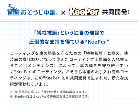 おそうじ本舗とKeeperの共同開発！「犠牲被膜」という独自の理論で圧倒的な支持を得ているKeePer。コーティングを車の塗装を守るための「犠牲被膜」と捉え、塗装面の身代わりとなって傷んだコーティング上層面を入れ替えること（メンテナンス）によって、車の輝きを守り続けていくKeePerのコーティング。お掃除本舗のお手入れ簡単コーティングはこのKeePerとの共同開発で生まれた、新たな技術が使われています。※使用状況に応じて持続の効果や期間は異なります。※KeePerロゴはKeePer技研株式会社の登録商標です。